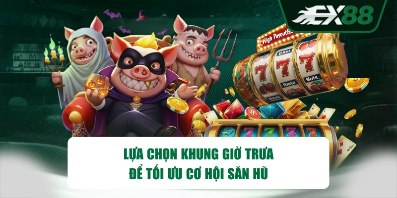 Lựa chọn khung giờ trưa để tối ưu cơ hội săn hũ